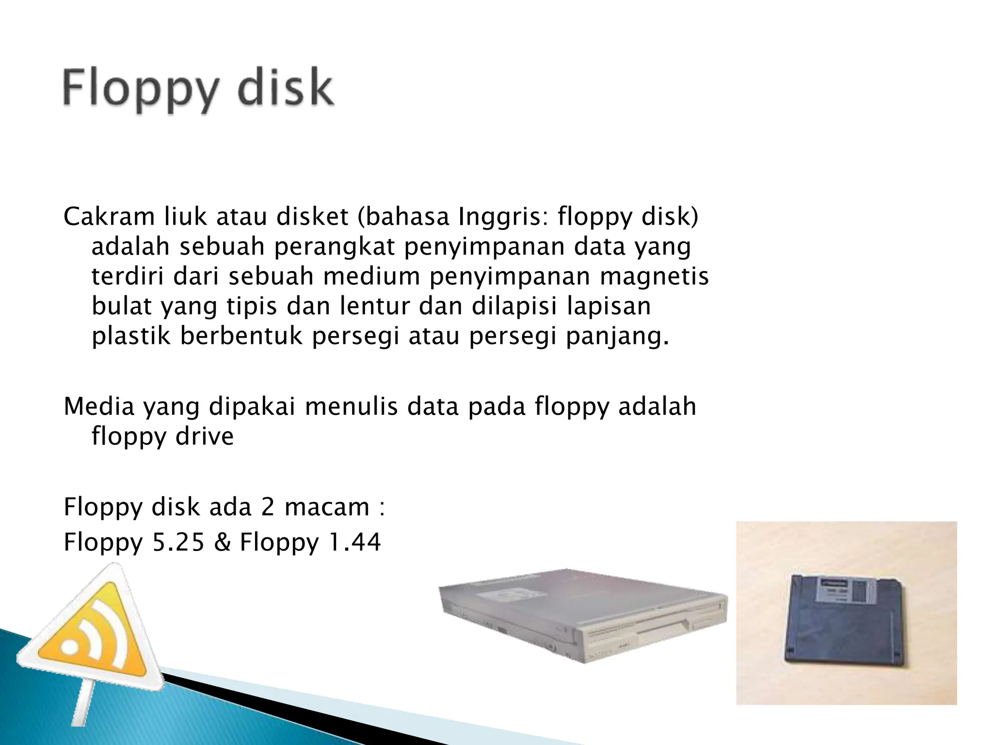 Cakram liuk atau disket (bahasa Inggris: floppy disk)
adalah sebuah perangkat penyimpanan data yang
terdiri dari sebuah medium penyimpanan magnetis
bulat yang tipis dan lentur dan dilapisi lapisan
plastik berbentuk persegi atau persegi panjang.
Media yang dipakai menulis data pada floppy adalah
floppy drive
Floppy disk ada 2 macam :
Floppy 5.25 & Floppy 1.44
 