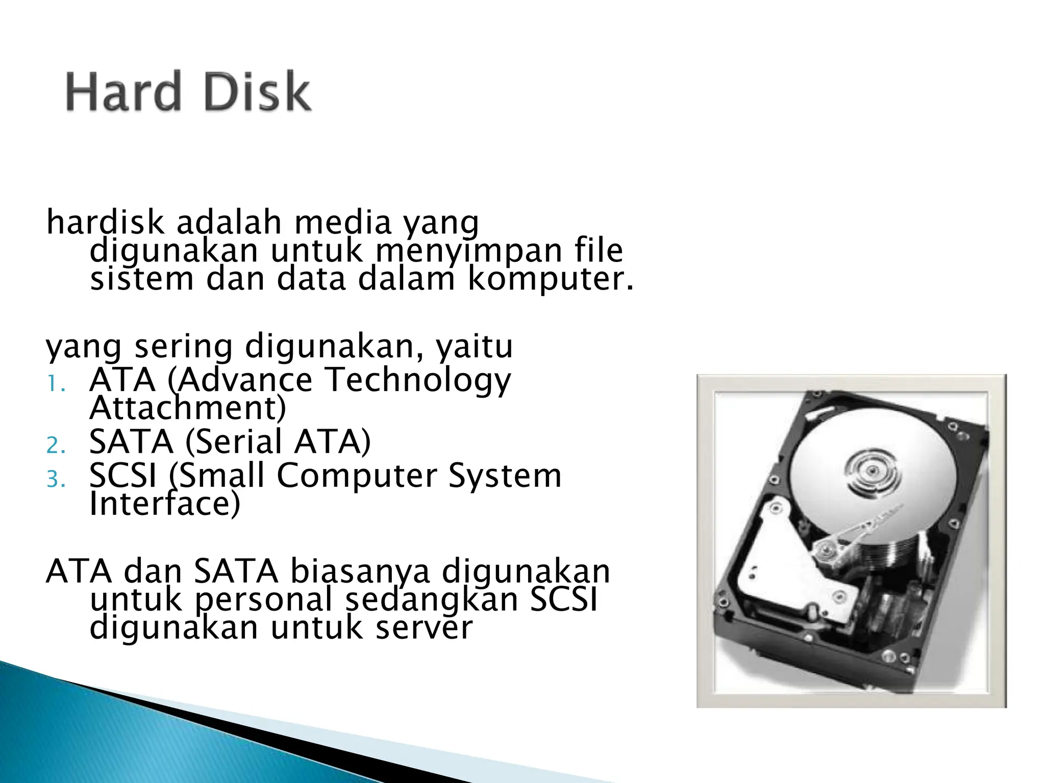 hardisk adalah media yang
digunakan untuk menyimpan file
sistem dan data dalam komputer.
yang sering digunakan, yaitu
1. ATA (Advance Technology
Attachment)
2. SATA (Serial ATA)
3. SCSI (Small Computer System
Interface)
ATA dan SATA biasanya digunakan
untuk personal sedangkan SCSI
digunakan untuk server
 