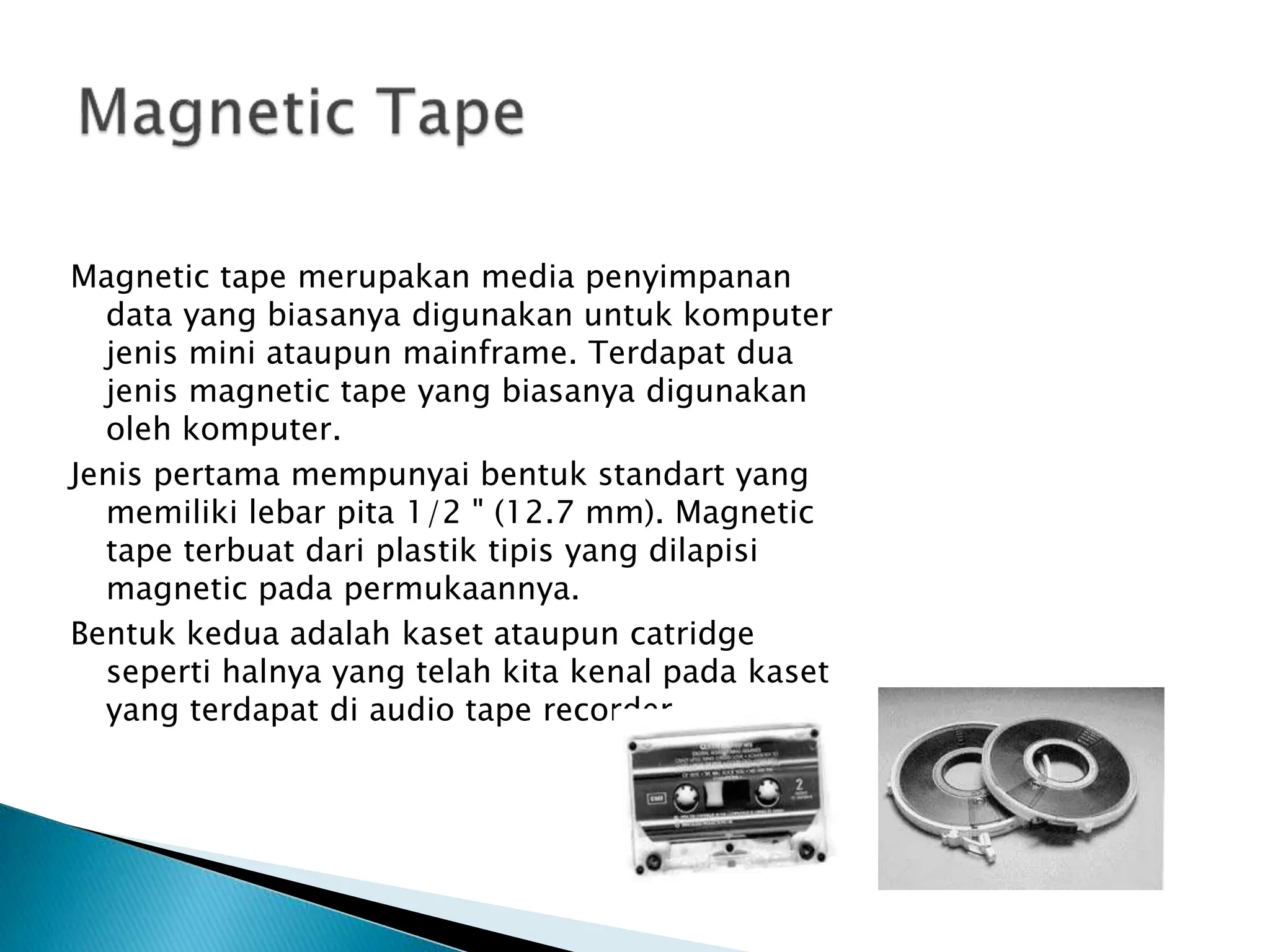 Magnetic tape merupakan media penyimpanan
data yang biasanya digunakan untuk komputer
jenis mini ataupun mainframe. Terdapat dua
jenis magnetic tape yang biasanya digunakan
oleh komputer.
Jenis pertama mempunyai bentuk standart yang
memiliki lebar pita 1/2 " (12.7 mm). Magnetic
tape terbuat dari plastik tipis yang dilapisi
magnetic pada permukaannya.
Bentuk kedua adalah kaset ataupun catridge
seperti halnya yang telah kita kenal pada kaset
yang terdapat di audio tape recorder.
 