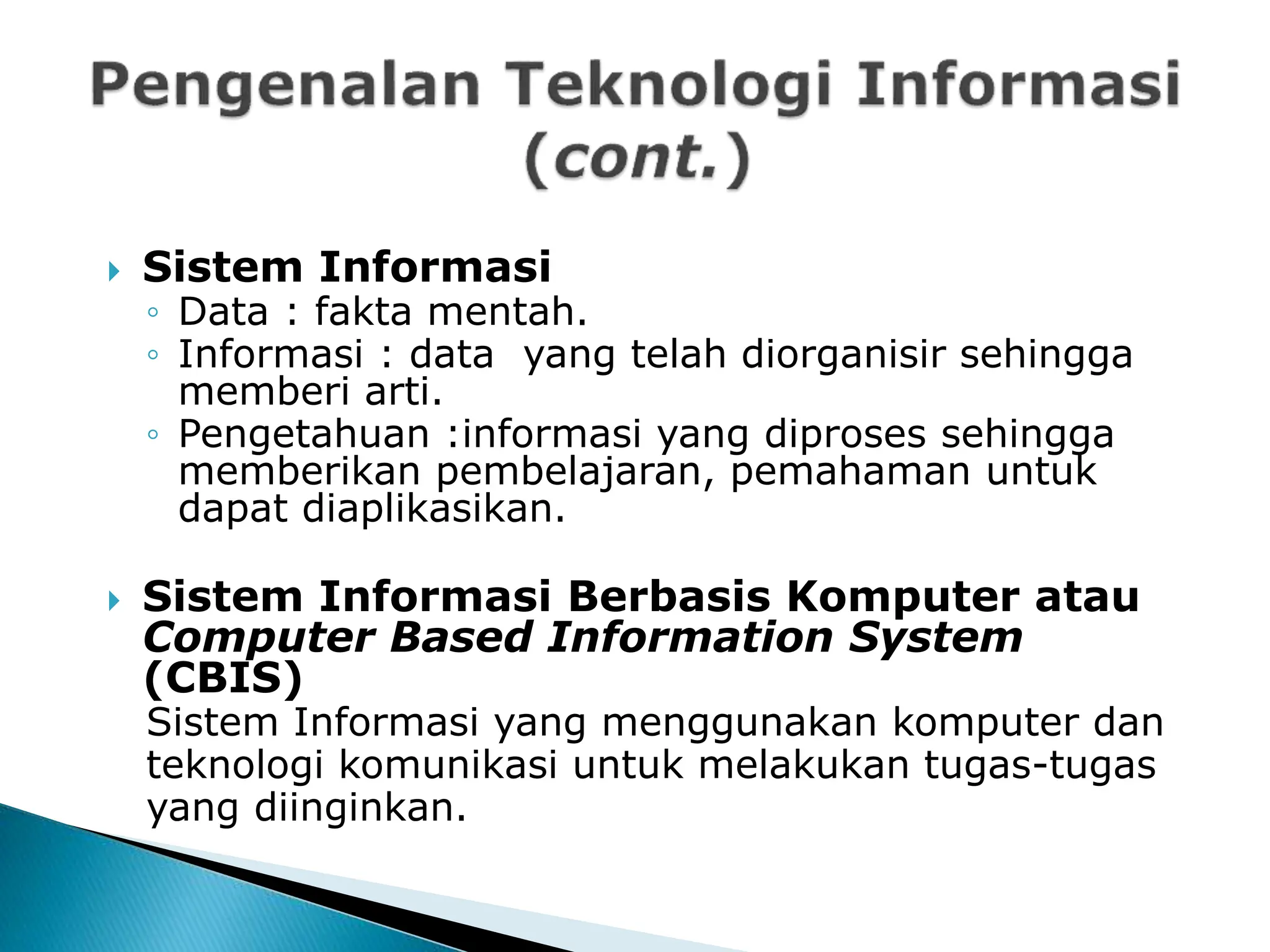  Sistem Informasi
◦ Data : fakta mentah.
◦ Informasi : data yang telah diorganisir sehingga
memberi arti.
◦ Pengetahuan :informasi yang diproses sehingga
memberikan pembelajaran, pemahaman untuk
dapat diaplikasikan.
 Sistem Informasi Berbasis Komputer atau
Computer Based Information System
(CBIS)
Sistem Informasi yang menggunakan komputer dan
teknologi komunikasi untuk melakukan tugas-tugas
yang diinginkan.
 