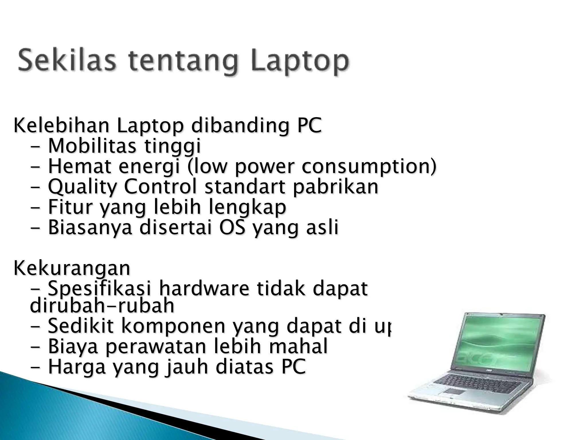 Kelebihan Laptop dibanding PC
- Mobilitas tinggi
- Hemat energi (low power consumption)
- Quality Control standart pabrikan
- Fitur yang lebih lengkap
- Biasanya disertai OS yang asli
Kekurangan
- Spesifikasi hardware tidak dapat
dirubah-rubah
- Sedikit komponen yang dapat di upgrade
- Biaya perawatan lebih mahal
- Harga yang jauh diatas PC
 