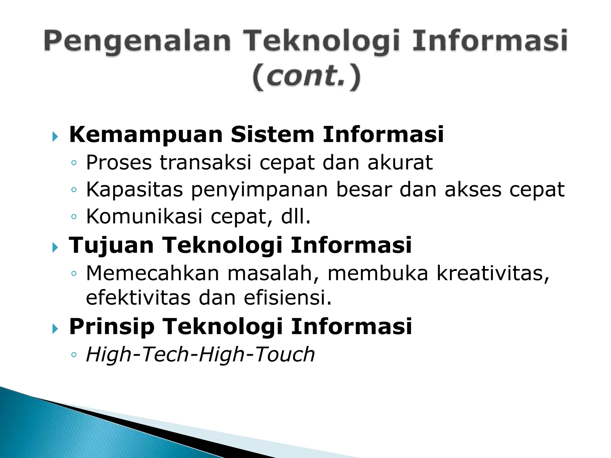  Kemampuan Sistem Informasi
◦ Proses transaksi cepat dan akurat
◦ Kapasitas penyimpanan besar dan akses cepat
◦ Komunikasi cepat, dll.
 Tujuan Teknologi Informasi
◦ Memecahkan masalah, membuka kreativitas,
efektivitas dan efisiensi.
 Prinsip Teknologi Informasi
◦ High-Tech-High-Touch
 