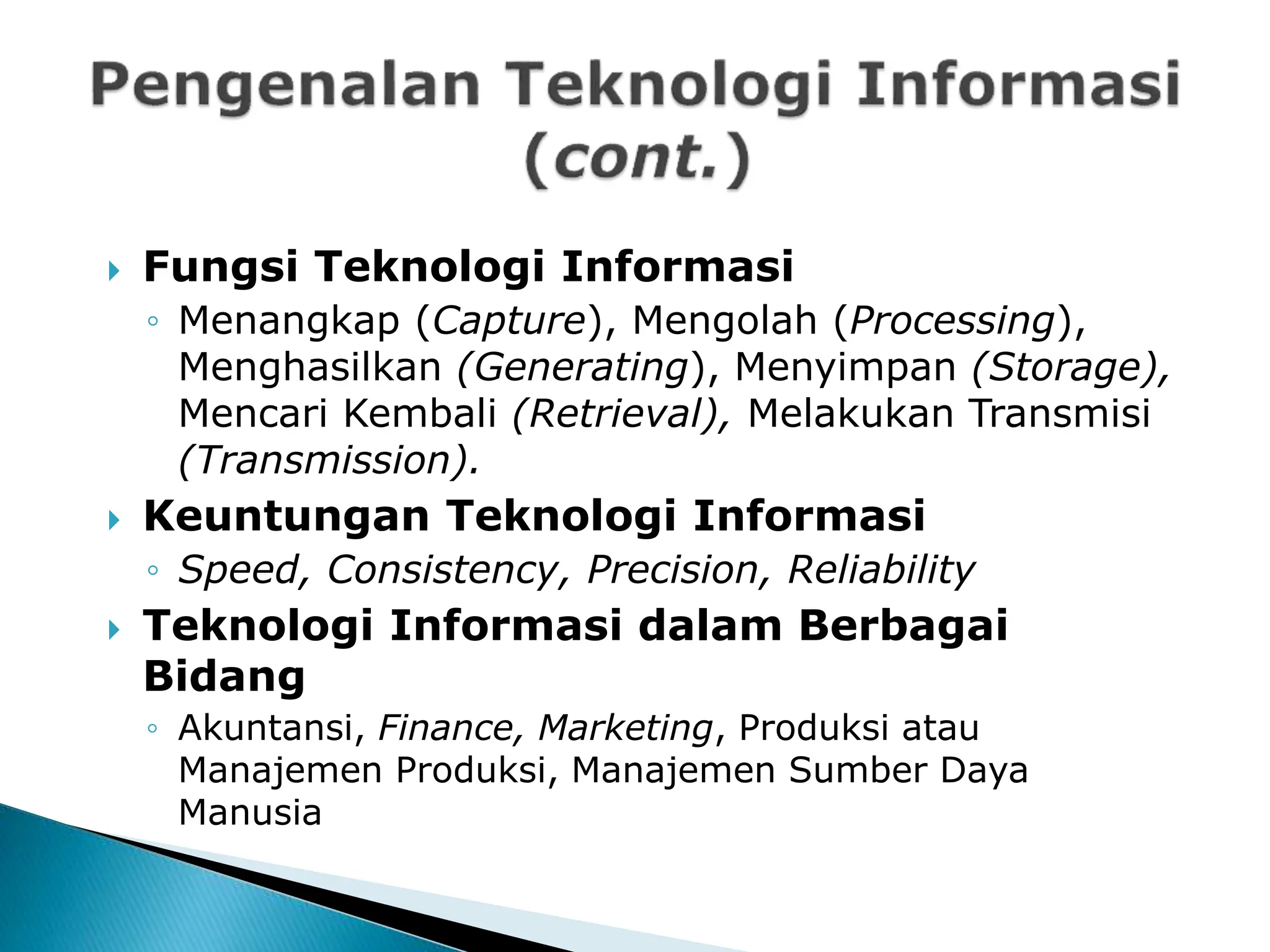  Fungsi Teknologi Informasi
◦ Menangkap (Capture), Mengolah (Processing),
Menghasilkan (Generating), Menyimpan (Storage),
Mencari Kembali (Retrieval), Melakukan Transmisi
(Transmission).
 Keuntungan Teknologi Informasi
◦ Speed, Consistency, Precision, Reliability
 Teknologi Informasi dalam Berbagai
Bidang
◦ Akuntansi, Finance, Marketing, Produksi atau
Manajemen Produksi, Manajemen Sumber Daya
Manusia
 