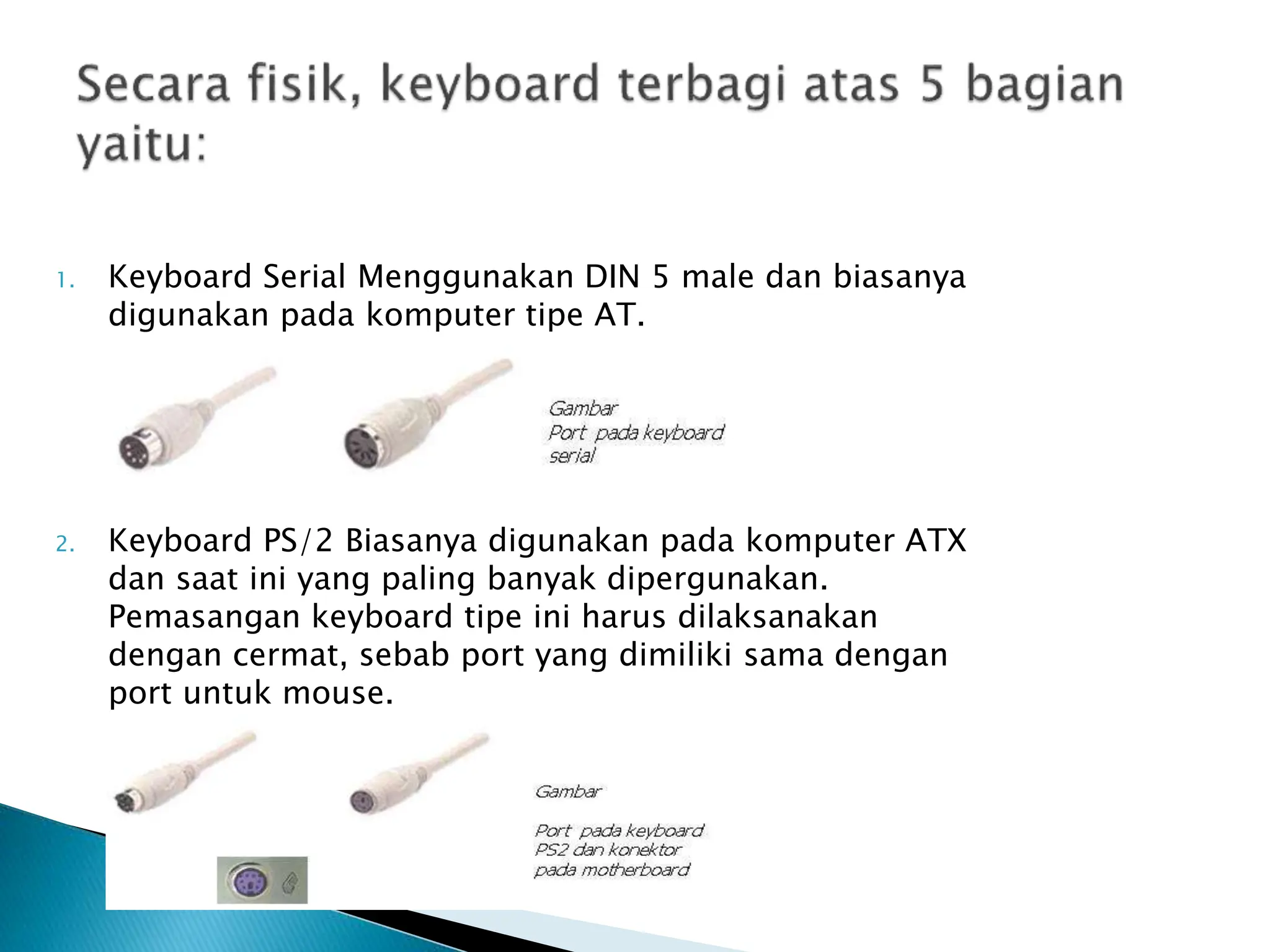 1. Keyboard Serial Menggunakan DIN 5 male dan biasanya
digunakan pada komputer tipe AT.
2. Keyboard PS/2 Biasanya digunakan pada komputer ATX
dan saat ini yang paling banyak dipergunakan.
Pemasangan keyboard tipe ini harus dilaksanakan
dengan cermat, sebab port yang dimiliki sama dengan
port untuk mouse.
 