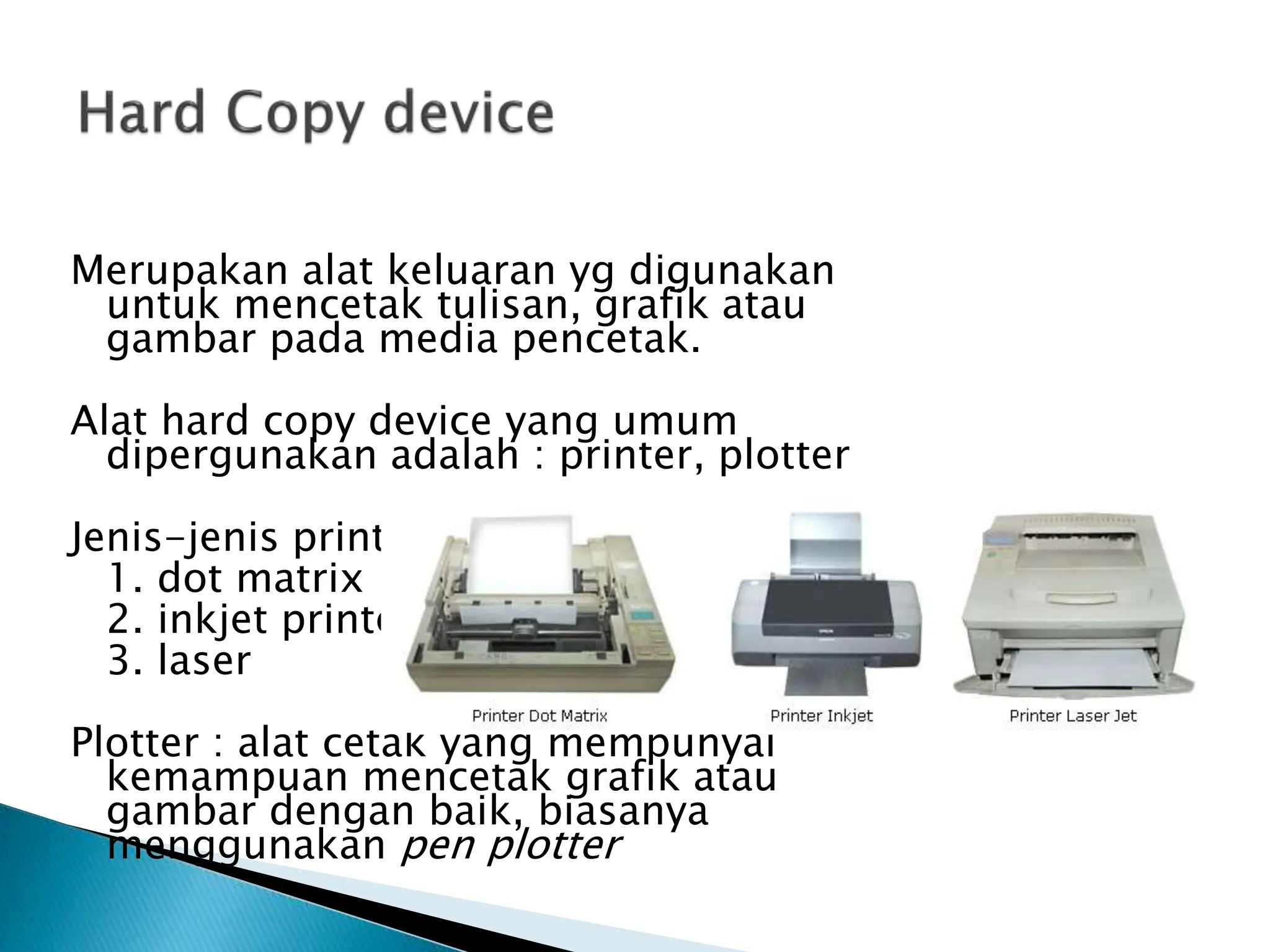 Merupakan alat keluaran yg digunakan
untuk mencetak tulisan, grafik atau
gambar pada media pencetak.
Alat hard copy device yang umum
dipergunakan adalah : printer, plotter
Jenis-jenis printer :
1. dot matrix
2. inkjet printer
3. laser
Plotter : alat cetak yang mempunyai
kemampuan mencetak grafik atau
gambar dengan baik, biasanya
menggunakan pen plotter
 