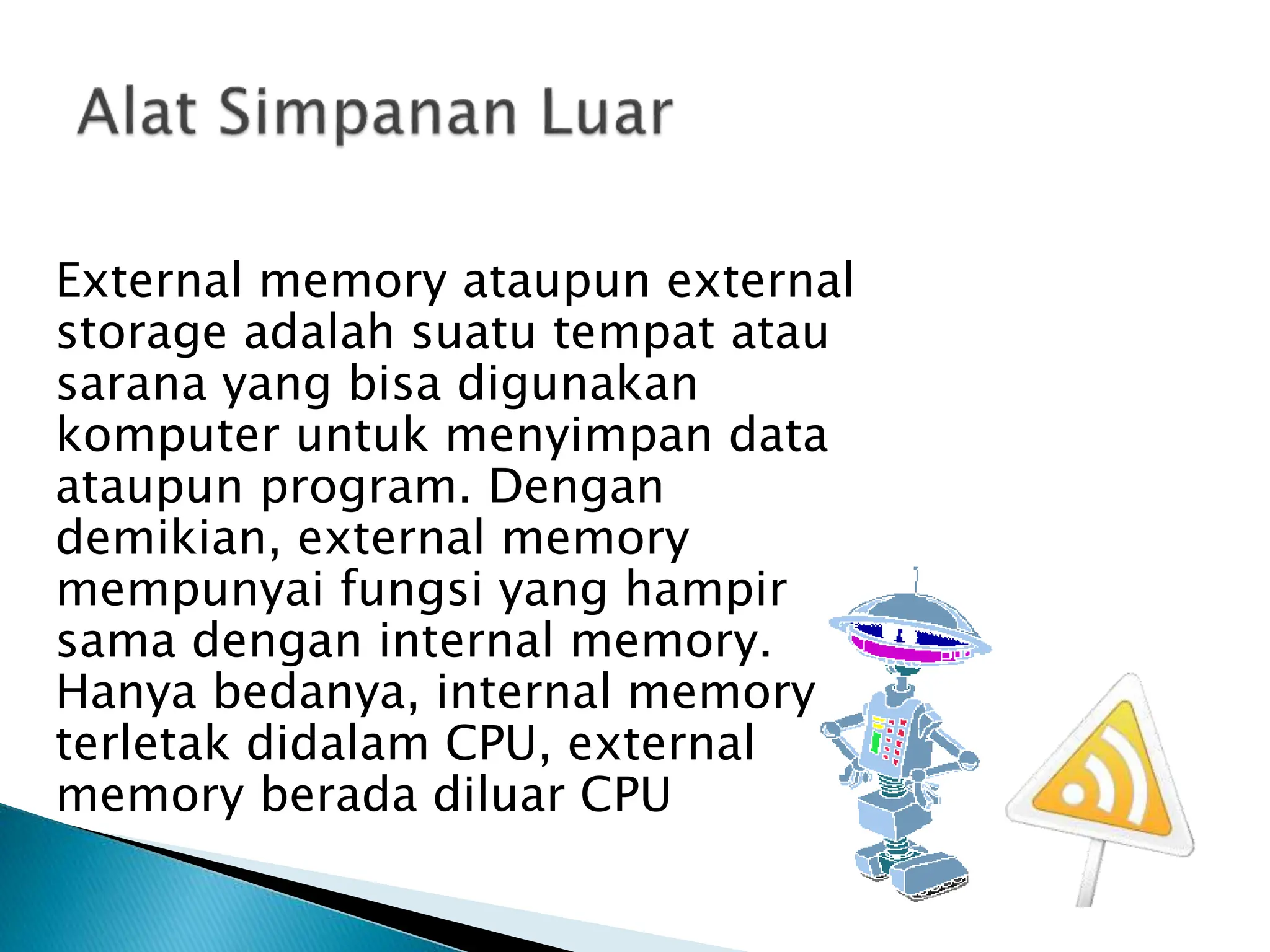 External memory ataupun external
storage adalah suatu tempat atau
sarana yang bisa digunakan
komputer untuk menyimpan data
ataupun program. Dengan
demikian, external memory
mempunyai fungsi yang hampir
sama dengan internal memory.
Hanya bedanya, internal memory
terletak didalam CPU, external
memory berada diluar CPU
 
