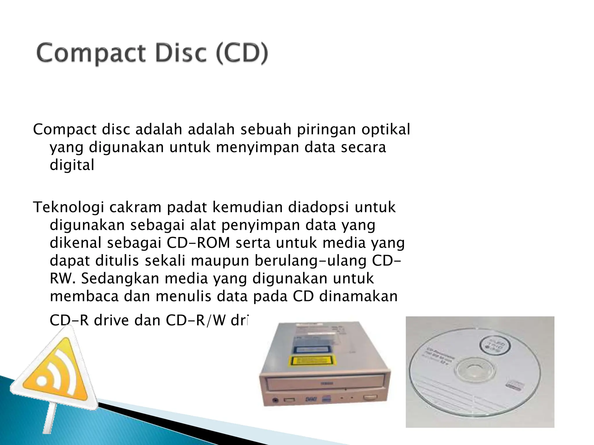 Compact disc adalah adalah sebuah piringan optikal
yang digunakan untuk menyimpan data secara
digital
Teknologi cakram padat kemudian diadopsi untuk
digunakan sebagai alat penyimpan data yang
dikenal sebagai CD-ROM serta untuk media yang
dapat ditulis sekali maupun berulang-ulang CD-
RW. Sedangkan media yang digunakan untuk
membaca dan menulis data pada CD dinamakan
CD-R drive dan CD-R/W drive
 