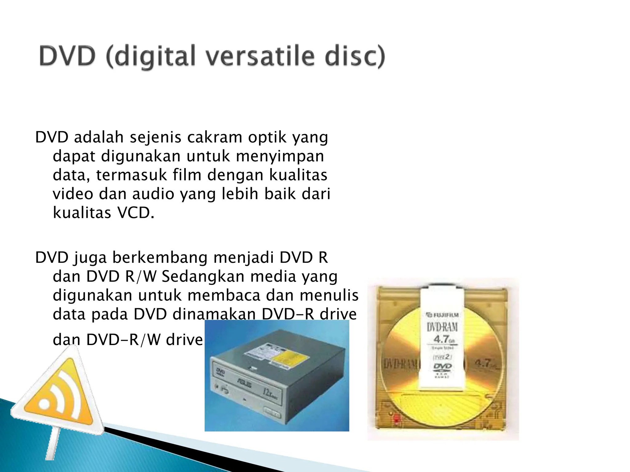 DVD adalah sejenis cakram optik yang
dapat digunakan untuk menyimpan
data, termasuk film dengan kualitas
video dan audio yang lebih baik dari
kualitas VCD.
DVD juga berkembang menjadi DVD R
dan DVD R/W Sedangkan media yang
digunakan untuk membaca dan menulis
data pada DVD dinamakan DVD-R drive
dan DVD-R/W drive
 