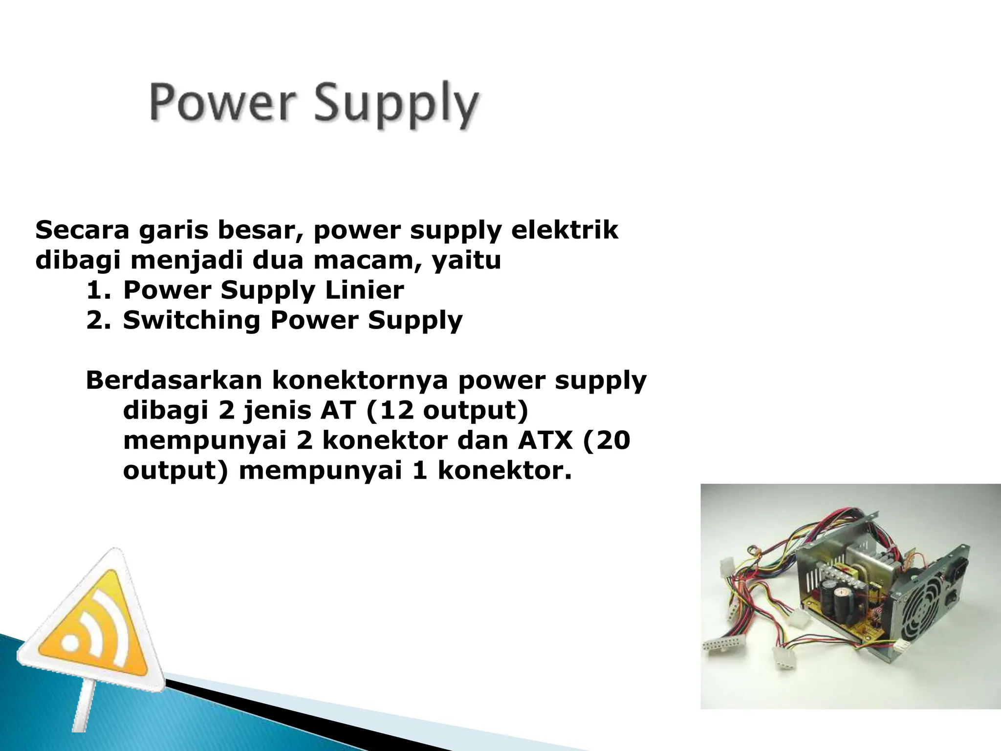 Secara garis besar, power supply elektrik
dibagi menjadi dua macam, yaitu
1. Power Supply Linier
2. Switching Power Supply
Berdasarkan konektornya power supply
dibagi 2 jenis AT (12 output)
mempunyai 2 konektor dan ATX (20
output) mempunyai 1 konektor.
 