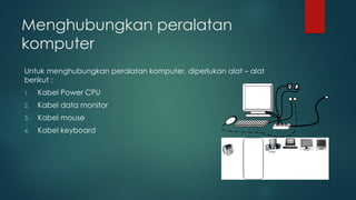 Menghubungkan peralatan
komputer
Untuk menghubungkan peralatan komputer, diperlukan alat – alat
berikut :
1. Kabel Power CPU
2. Kabel data monitor
3. Kabel mouse
4. Kabel keyboard
 
