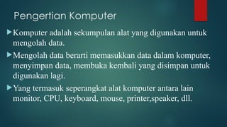 Pengertian Komputer
Komputer adalah sekumpulan alat yang digunakan untuk
mengolah data.
Mengolah data berarti memasukkan data dalam komputer,
menyimpan data, membuka kembali yang disimpan untuk
digunakan lagi.
Yang termasuk seperangkat alat komputer antara lain
monitor, CPU, keyboard, mouse, printer,speaker, dll.
 