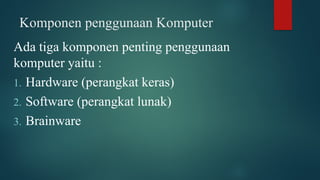 Komponen penggunaan Komputer
Ada tiga komponen penting penggunaan
komputer yaitu :
1. Hardware (perangkat keras)
2. Software (perangkat lunak)
3. Brainware
 