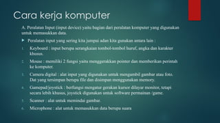 Cara kerja komputer
A. Peralatan Input (input device) yaitu bagian dari peralatan komputer yang digunakan
untuk memasukkan data.
 Peralatan input yang sering kita jumpai adan kita gunakan antara lain :
1. Keyboard : input berupa serangkaian tombol-tombol huruf, angka dan karakter
khusus.
2. Mouse : memiliki 2 fungsi yaitu menggerakkan pointer dan memberikan perintah
ke komputer.
3. Camera digital : alat input yang digunakan untuk mengambil gambar atau foto.
Dat yang tersimpan berupa file dan disimpan menggunakan memory.
4. Gamepad/joystick : berfungsi mengatur gerakan kursor dilayar monitor, tetapi
secara lebih khusus, joystick digunakan untuk software permainan /game.
5. Scanner : alat untuk memindai gambar.
6. Microphone : alat untuk memasukkan data berupa suara
 