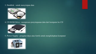 3. Harddisk : untuk menyimpan data
4. CD ROM Drive : memproses penyimpanan data dari komputer ke CD
5. Power Supply : pengatur daya atau listrik untuk menghidupkan komputer
 
