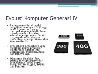 Evolusi Komputer Generasi IV
• Pada generasi ini ditandai
dengan munculnya: LSI (Large
Scale Integration) yang
merupakan pemadatan ribuan
microprocessor kedalam
sebuah microprocesor. Selain
itu, juga ditandai dengan
munculnya microprocessor dan
semi conductor.
• Perusahaan-perusahaan yang
membuat micro-processor
diantaranya adalah: Intel
Corporation, Motorola, Zilog
dan lainnya lagi.
• Dipasaran bisa kita lihat
adanya microprocessor dari
Intel dengan model 4004,
8088, 80286, 80386, 80486,
dan Pentium
 