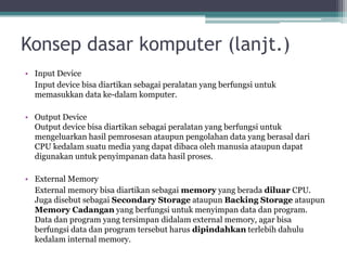 Konsep dasar komputer (lanjt.)
• Input Device
Input device bisa diartikan sebagai peralatan yang berfungsi untuk
memasukkan data ke-dalam komputer.
• Output Device
Output device bisa diartikan sebagai peralatan yang berfungsi untuk
mengeluarkan hasil pemrosesan ataupun pengolahan data yang berasal dari
CPU kedalam suatu media yang dapat dibaca oleh manusia ataupun dapat
digunakan untuk penyimpanan data hasil proses.
• External Memory
External memory bisa diartikan sebagai memory yang berada diluar CPU.
Juga disebut sebagai Secondary Storage ataupun Backing Storage ataupun
Memory Cadangan yang berfungsi untuk menyimpan data dan program.
Data dan program yang tersimpan didalam external memory, agar bisa
berfungsi data dan program tersebut harus dipindahkan terlebih dahulu
kedalam internal memory.
 