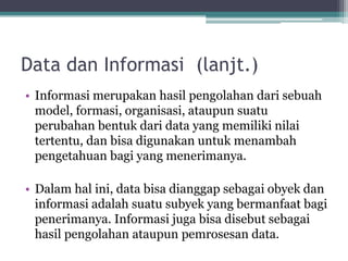 Data dan Informasi (lanjt.)
• Informasi merupakan hasil pengolahan dari sebuah
model, formasi, organisasi, ataupun suatu
perubahan bentuk dari data yang memiliki nilai
tertentu, dan bisa digunakan untuk menambah
pengetahuan bagi yang menerimanya.
• Dalam hal ini, data bisa dianggap sebagai obyek dan
informasi adalah suatu subyek yang bermanfaat bagi
penerimanya. Informasi juga bisa disebut sebagai
hasil pengolahan ataupun pemrosesan data.
 