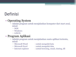 Definisi
• Operating System
 Adalah program untuk menjalankan komputer dari start awal,
misal:
 DOS
 Windows
 LINUX
• Program Aplikasi
 Adalah program untuk menjalankan suatu aplikasi tertentu,
misal:
 Microsoft Word : untuk mengolah kata
 Microsoft Excel : untuk mengolah data
 Internet explorer : untuk browsing, email, chating, dll
 