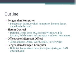 Outline
• Pengenalan Komputer
▫ Pengertian dasar, evolusi komputer, konsep dasar,
data dan informasi.
• Sistem Operasi
▫ Definisi, Jenis-jenis SO, Evolusi Windows, File
System, Kelebihan & kekurangan windows, keamanan.
• Officeware (Microsoft Office)
▫ Jenis aplikasi Office, Word, Excel, Power Point
• Pengenalan Jaringan Komputer
▫ Definisi, komunikasi data, jenis-jenis jaringan, LAN,
internet, dkk
 
