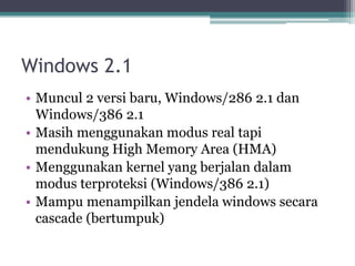 Windows 2.1
• Muncul 2 versi baru, Windows/286 2.1 dan
Windows/386 2.1
• Masih menggunakan modus real tapi
mendukung High Memory Area (HMA)
• Menggunakan kernel yang berjalan dalam
modus terproteksi (Windows/386 2.1)
• Mampu menampilkan jendela windows secara
cascade (bertumpuk)
 