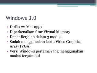 Windows 3.0
• Dirilis 22 Mei 1990
• Diperkenalkan fitur Virtual Memory
• Dapat Berjalan dalam 3 modus
• Sudah menggunakan kartu Video Graphics
Array (VGA)
• Versi Windows pertama yang menggunakan
modus terproteksi
 