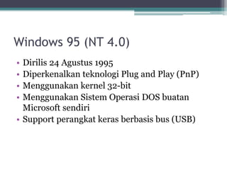 Windows 95 (NT 4.0)
• Dirilis 24 Agustus 1995
• Diperkenalkan teknologi Plug and Play (PnP)
• Menggunakan kernel 32-bit
• Menggunakan Sistem Operasi DOS buatan
Microsoft sendiri
• Support perangkat keras berbasis bus (USB)
 