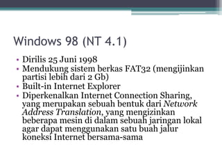 Windows 98 (NT 4.1)
• Dirilis 25 Juni 1998
• Mendukung sistem berkas FAT32 (mengijinkan
partisi lebih dari 2 Gb)
• Built-in Internet Explorer
• Diperkenalkan Internet Connection Sharing,
yang merupakan sebuah bentuk dari Network
Address Translation, yang mengizinkan
beberapa mesin di dalam sebuah jaringan lokal
agar dapat menggunakan satu buah jalur
koneksi Internet bersama-sama
 
