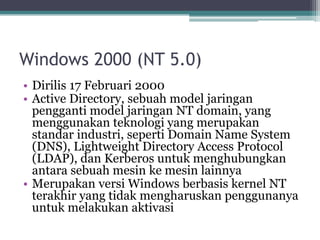 Windows 2000 (NT 5.0)
• Dirilis 17 Februari 2000
• Active Directory, sebuah model jaringan
pengganti model jaringan NT domain, yang
menggunakan teknologi yang merupakan
standar industri, seperti Domain Name System
(DNS), Lightweight Directory Access Protocol
(LDAP), dan Kerberos untuk menghubungkan
antara sebuah mesin ke mesin lainnya
• Merupakan versi Windows berbasis kernel NT
terakhir yang tidak mengharuskan penggunanya
untuk melakukan aktivasi
 