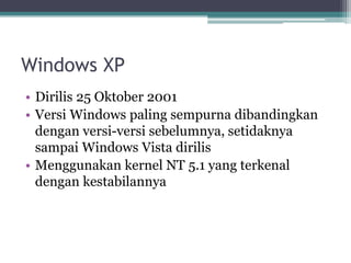 Windows XP
• Dirilis 25 Oktober 2001
• Versi Windows paling sempurna dibandingkan
dengan versi-versi sebelumnya, setidaknya
sampai Windows Vista dirilis
• Menggunakan kernel NT 5.1 yang terkenal
dengan kestabilannya
 