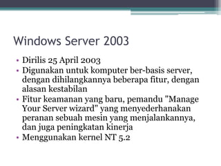 Windows Server 2003
• Dirilis 25 April 2003
• Digunakan untuk komputer ber-basis server,
dengan dihilangkannya beberapa fitur, dengan
alasan kestabilan
• Fitur keamanan yang baru, pemandu "Manage
Your Server wizard" yang menyederhanakan
peranan sebuah mesin yang menjalankannya,
dan juga peningkatan kinerja
• Menggunakan kernel NT 5.2
 