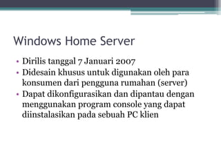 Windows Home Server
• Dirilis tanggal 7 Januari 2007
• Didesain khusus untuk digunakan oleh para
konsumen dari pengguna rumahan (server)
• Dapat dikonfigurasikan dan dipantau dengan
menggunakan program console yang dapat
diinstalasikan pada sebuah PC klien
 