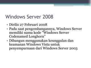 Windows Server 2008
• Dirilis 27 Februari 2008
• Pada saat pengembangannya, Windows Server
memiliki nama kode "Windows Server
Codenamed Longhorn”
• Dibangun menggunakan keunggulan dan
keamanan Windows Vista untuk
penyempurnaan dari Windows Server 2003
 