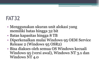 FAT32
• Menggunakan ukuran unit alokasi yang
memiliki batas hingga 32 bit
• Batas kapasitas hingga 8 TB
• Diperkenalkan mulai Windows 95 OEM Service
Release 2 (Windows 95 OSR2)
• Bisa diakses oleh semua OS Windows kecuali
Windows 95 (versi awal), Windows NT 3.x dan
Windows NT 4.0
 