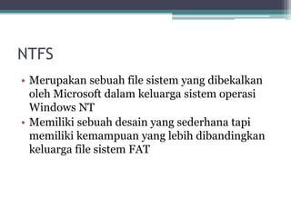 NTFS
• Merupakan sebuah file sistem yang dibekalkan
oleh Microsoft dalam keluarga sistem operasi
Windows NT
• Memiliki sebuah desain yang sederhana tapi
memiliki kemampuan yang lebih dibandingkan
keluarga file sistem FAT
 