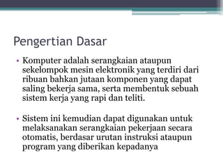 Pengertian Dasar
• Komputer adalah serangkaian ataupun
sekelompok mesin elektronik yang terdiri dari
ribuan bahkan jutaan komponen yang dapat
saling bekerja sama, serta membentuk sebuah
sistem kerja yang rapi dan teliti.
• Sistem ini kemudian dapat digunakan untuk
melaksanakan serangkaian pekerjaan secara
otomatis, berdasar urutan instruksi ataupun
program yang diberikan kepadanya
 