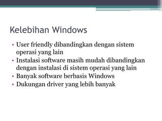 Kelebihan Windows
• User friendly dibandingkan dengan sistem
operasi yang lain
• Instalasi software masih mudah dibandingkan
dengan instalasi di sistem operasi yang lain
• Banyak software berbasis Windows
• Dukungan driver yang lebih banyak
 