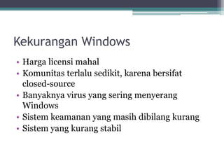 Kekurangan Windows
• Harga licensi mahal
• Komunitas terlalu sedikit, karena bersifat
closed-source
• Banyaknya virus yang sering menyerang
Windows
• Sistem keamanan yang masih dibilang kurang
• Sistem yang kurang stabil
 