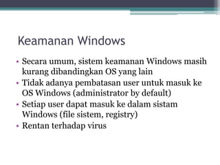 • Secara umum, sistem keamanan Windows masih
kurang dibandingkan OS yang lain
• Tidak adanya pembatasan user untuk masuk ke
OS Windows (administrator by default)
• Setiap user dapat masuk ke dalam sistam
Windows (file sistem, registry)
• Rentan terhadap virus
Keamanan Windows
 