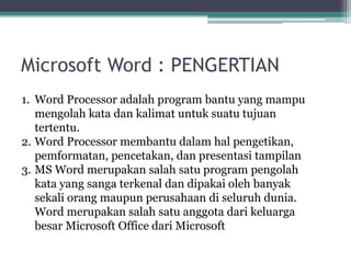 Microsoft Word : PENGERTIAN
1. Word Processor adalah program bantu yang mampu
mengolah kata dan kalimat untuk suatu tujuan
tertentu.
2. Word Processor membantu dalam hal pengetikan,
pemformatan, pencetakan, dan presentasi tampilan
3. MS Word merupakan salah satu program pengolah
kata yang sanga terkenal dan dipakai oleh banyak
sekali orang maupun perusahaan di seluruh dunia.
Word merupakan salah satu anggota dari keluarga
besar Microsoft Office dari Microsoft
 