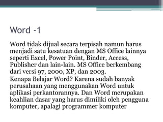 Word -1
Word tidak dijual secara terpisah namun harus
menjadi satu kesatuan dengan MS Office lainnya
seperti Excel, Power Point, Binder, Access,
Publisher dan lain-lain. MS Office berkembang
dari versi 97, 2000, XP, dan 2003.
Kenapa Belajar Word? Karena sudah banyak
perusahaan yang menggunakan Word untuk
aplikasi perkantorannya. Dan Word merupakan
keahlian dasar yang harus dimiliki oleh pengguna
komputer, apalagi programmer komputer
 
