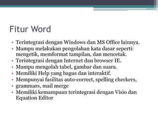 Fitur Word
• Terintegrasi dengan Windows dan MS Office lainnya.
• Mampu melakukan pengolahan kata dasar seperti:
mengetik, memformat tampilan, dan mencetak.
• Terintegrasi dengan Internet dan browser IE.
• Mampu mengolah tabel, gambar dan suara.
• Memiliki Help yang bagus dan interaktif.
• Mempunyai fasilitas auto-correct, spelling checkers,
• grammars, mail merge
• Memiliki kemampuan terintegrasi dengan Visio dan
Equation Editor
 