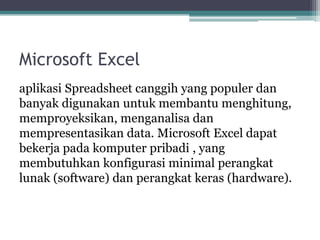 Microsoft Excel
aplikasi Spreadsheet canggih yang populer dan
banyak digunakan untuk membantu menghitung,
memproyeksikan, menganalisa dan
mempresentasikan data. Microsoft Excel dapat
bekerja pada komputer pribadi , yang
membutuhkan konfigurasi minimal perangkat
lunak (software) dan perangkat keras (hardware).
 