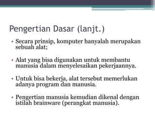 Pengertian Dasar (lanjt.)
• Secara prinsip, komputer hanyalah merupakan
sebuah alat;
• Alat yang bisa digunakan untuk membantu
manusia dalam menyelesaikan pekerjaannya.
• Untuk bisa bekerja, alat tersebut memerlukan
adanya program dan manusia.
• Pengertian manusia kemudian dikenal dengan
istilah brainware (perangkat manusia).
 