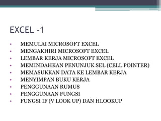 EXCEL -1
• MEMULAI MICROSOFT EXCEL
• MENGAKHIRI MICROSOFT EXCEL
• LEMBAR KERJA MICROSOFT EXCEL
• MEMINDAHKAN PENUNJUK SEL (CELL POINTER)
• MEMASUKKAN DATA KE LEMBAR KERJA
• MENYIMPAN BUKU KERJA
• PENGGUNAAN RUMUS
• PENGGUNAAN FUNGSI
• FUNGSI IF (V LOOK UP) DAN HLOOKUP
 