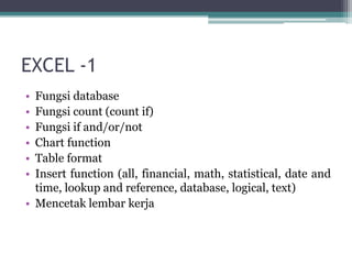 EXCEL -1
• Fungsi database
• Fungsi count (count if)
• Fungsi if and/or/not
• Chart function
• Table format
• Insert function (all, financial, math, statistical, date and
time, lookup and reference, database, logical, text)
• Mencetak lembar kerja
 