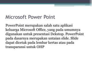 Microsoft Power Point
PowerPoint merupakan salah satu aplikasi
keluarga Microsoft Office, yang pada umumnya
digunakan untuk presentasi Dekstop. PowerPoint
pada dasarnya merupakan untaian slide. Slide
dapat dicetak pada lembar kertas atau pada
transparansi untuk OHP
 