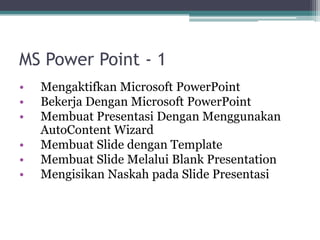 MS Power Point - 1
• Mengaktifkan Microsoft PowerPoint
• Bekerja Dengan Microsoft PowerPoint
• Membuat Presentasi Dengan Menggunakan
AutoContent Wizard
• Membuat Slide dengan Template
• Membuat Slide Melalui Blank Presentation
• Mengisikan Naskah pada Slide Presentasi
 