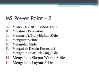 MS Power Point - 2
A. MENYUNTING PRESENTASI
B. Membuka Presentasi
C. Menambah/Menyisipkan Slide
D. Menghapus Slide
E. Memindah Slide
F. Mengubah Desain Presentasi
G. Mengatur Latar Belakang Slide
H. Mengubah Skema Warna Slide
I. Mengubah Layout Slide
 