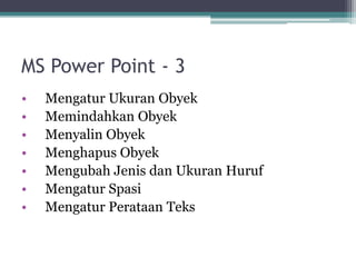 MS Power Point - 3
• Mengatur Ukuran Obyek
• Memindahkan Obyek
• Menyalin Obyek
• Menghapus Obyek
• Mengubah Jenis dan Ukuran Huruf
• Mengatur Spasi
• Mengatur Perataan Teks
 