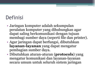 Definisi
• Jaringan komputer adalah sekumpulan
peralatan komputer yang dihubungkan agar
dapat saling berkomunikasi dengan tujuan
membagi sumber daya (seperti file dan printer).
• Agar jaringan dapat berfungsi, dibutuhkan
layanan-layanan yang dapat mengatur
pembagian sumber daya.
• Dibutuhkan aturan-aturan (protocols) yang
mengatur komunikasi dan layanan-layanan
secara umum untuk seluruh sistem jaringan
 
